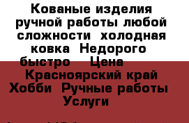 Кованые изделия ручной работы любой сложности, холодная ковка! Недорого, быстро  › Цена ­ 100 - Красноярский край Хобби. Ручные работы » Услуги   